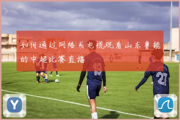 如何通过网络或电视观看山东鲁能的中超比赛直播