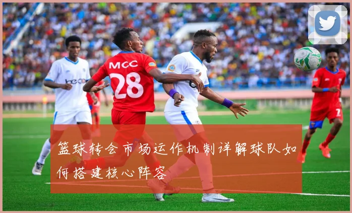 篮球转会市场运作机制详解球队如何搭建核心阵容