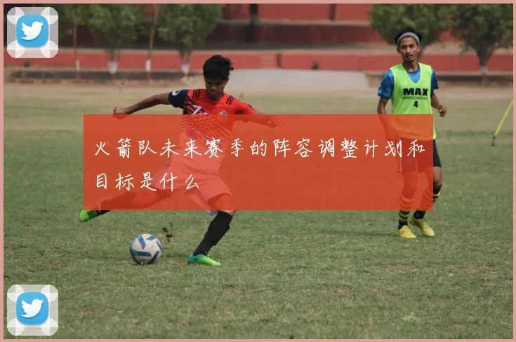 火箭队未来赛季的阵容调整计划和目标是什么