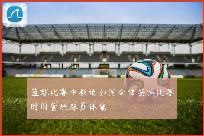 篮球比赛中教练如何合理安排比赛时间管理球员体能