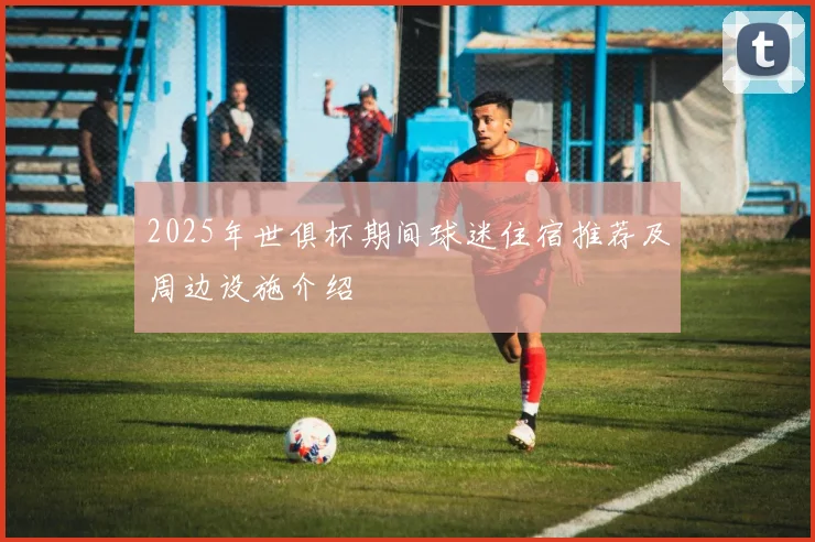 2025年世俱杯期间球迷住宿推荐及周边设施介绍