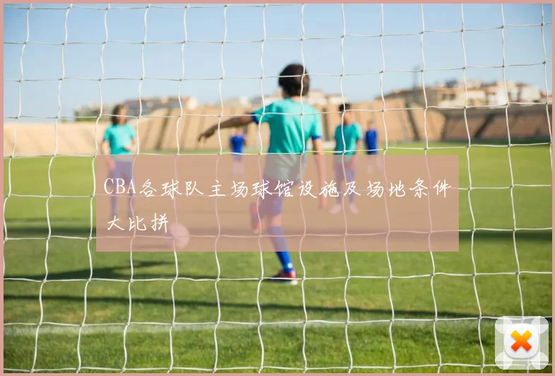 CBA各球队主场球馆设施及场地条件大比拼